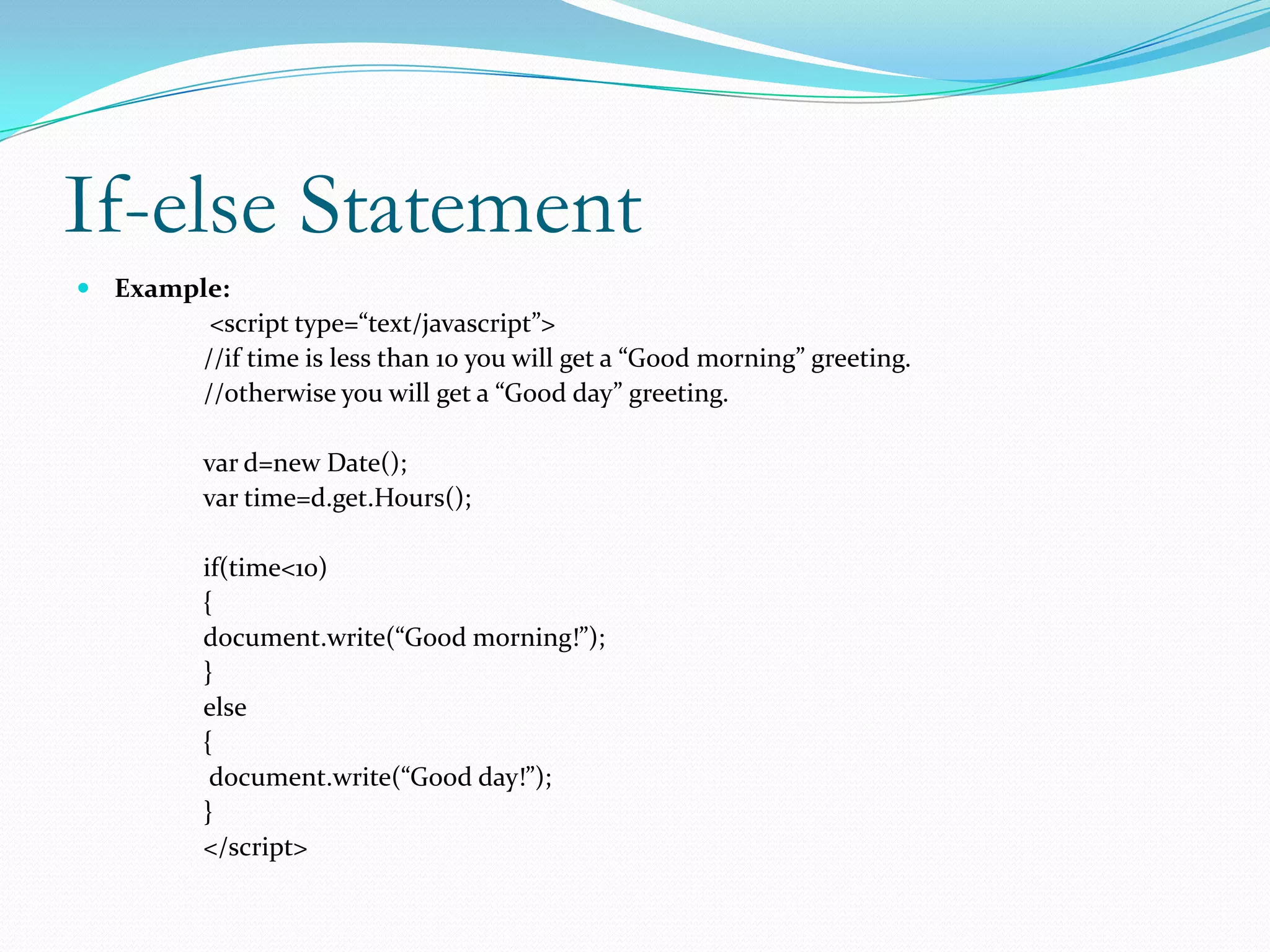 If-else Statement
 Example:
         <script type=“text/javascript”>
        //if time is less than 10 you will get a “Good morning” greeting.
        //otherwise you will get a “Good day” greeting.

        var d=new Date();
        var time=d.get.Hours();

        if(time<10)
        {
        document.write(“Good morning!”);
        }
        else
        {
         document.write(“Good day!”);
        }
        </script>
 