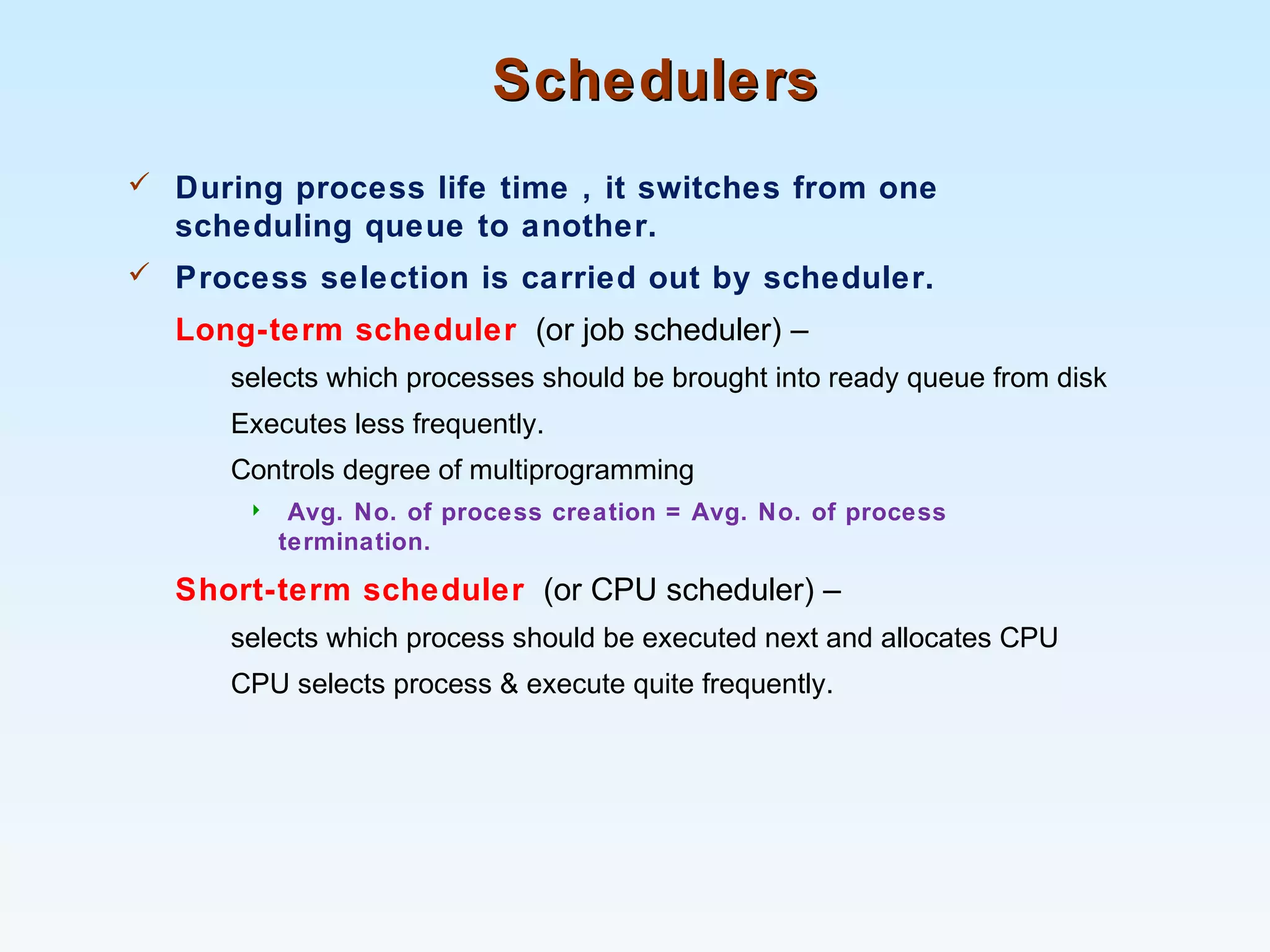 SchedulersSchedulers
 During process life time , it switches from one
scheduling queue to another.
 Process selection is carried out by scheduler.
Long-term scheduler (or job scheduler) –
selects which processes should be brought into ready queue from disk
Executes less frequently.
Controls degree of multiprogramming
 Avg. No. of process creation = Avg. No. of process
termination.
Short-term scheduler (or CPU scheduler) –
selects which process should be executed next and allocates CPU
CPU selects process & execute quite frequently.
 