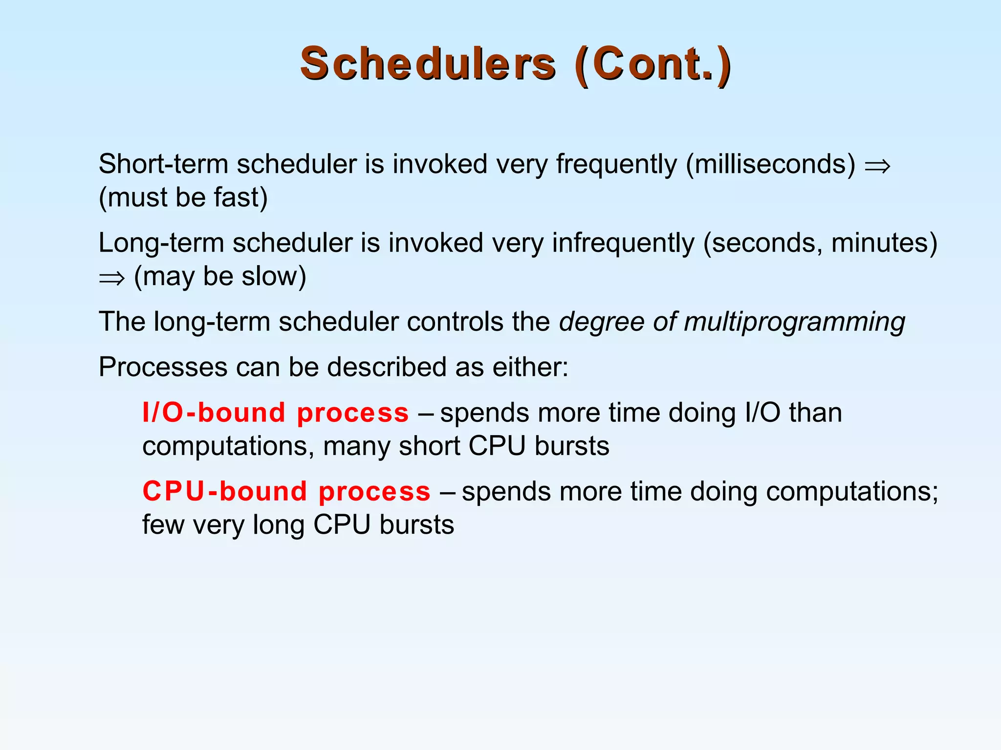 Schedulers (Cont.)Schedulers (Cont.)
Short-term scheduler is invoked very frequently (milliseconds) ⇒
(must be fast)
Long-term scheduler is invoked very infrequently (seconds, minutes)
⇒ (may be slow)
The long-term scheduler controls the degree of multiprogramming
Processes can be described as either:
I/O-bound process – spends more time doing I/O than
computations, many short CPU bursts
CPU-bound process – spends more time doing computations;
few very long CPU bursts
 