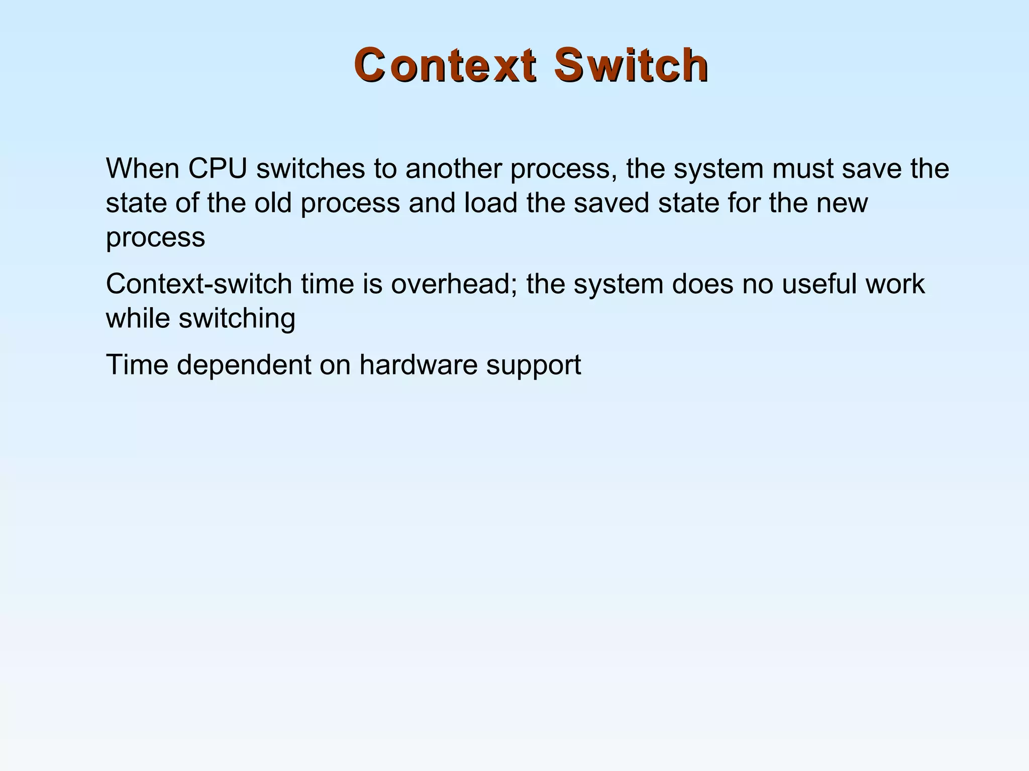 Context SwitchContext Switch
When CPU switches to another process, the system must save the
state of the old process and load the saved state for the new
process
Context-switch time is overhead; the system does no useful work
while switching
Time dependent on hardware support
 