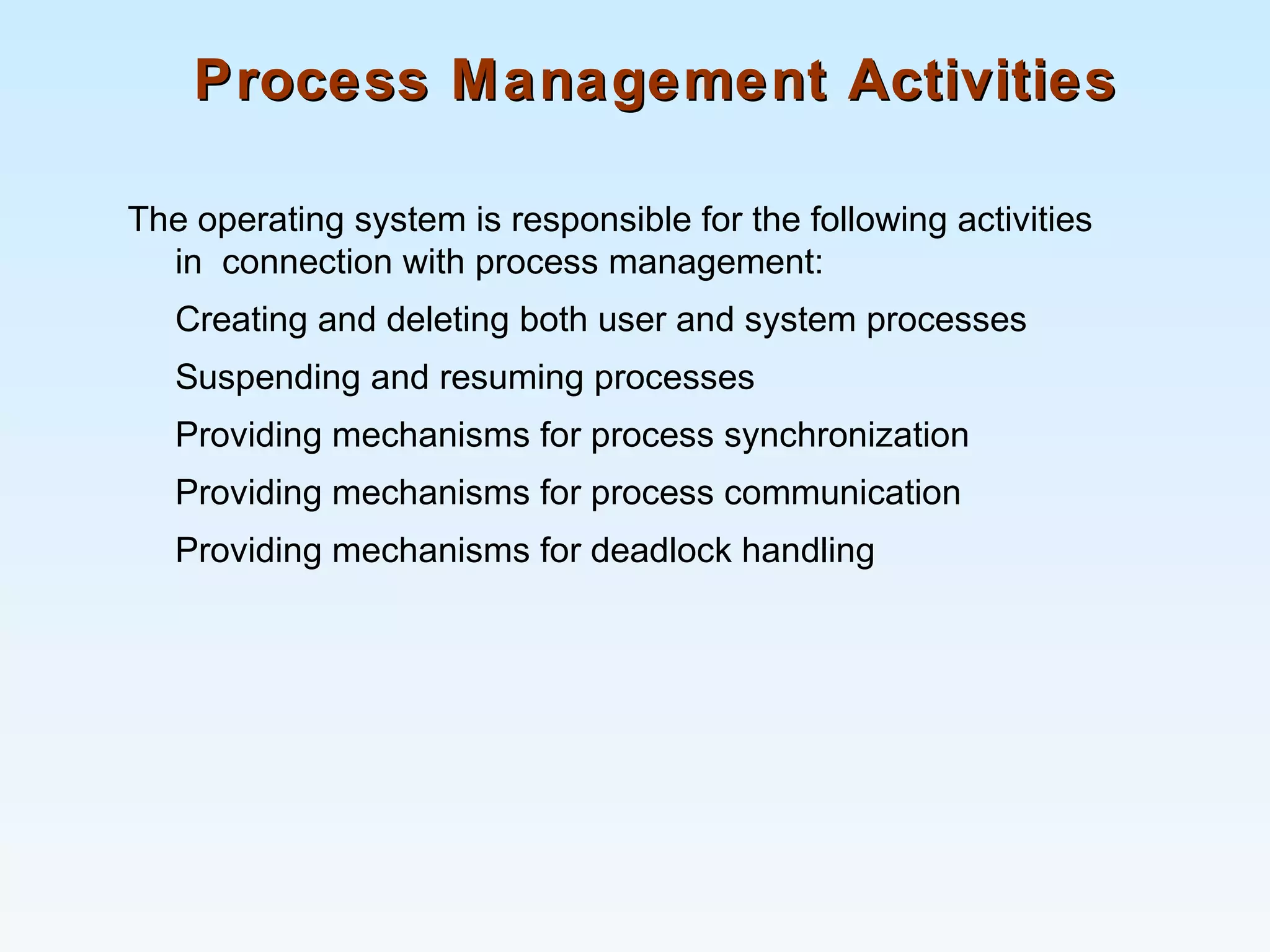 Process Management ActivitiesProcess Management Activities
The operating system is responsible for the following activities
in connection with process management:
Creating and deleting both user and system processes
Suspending and resuming processes
Providing mechanisms for process synchronization
Providing mechanisms for process communication
Providing mechanisms for deadlock handling
 