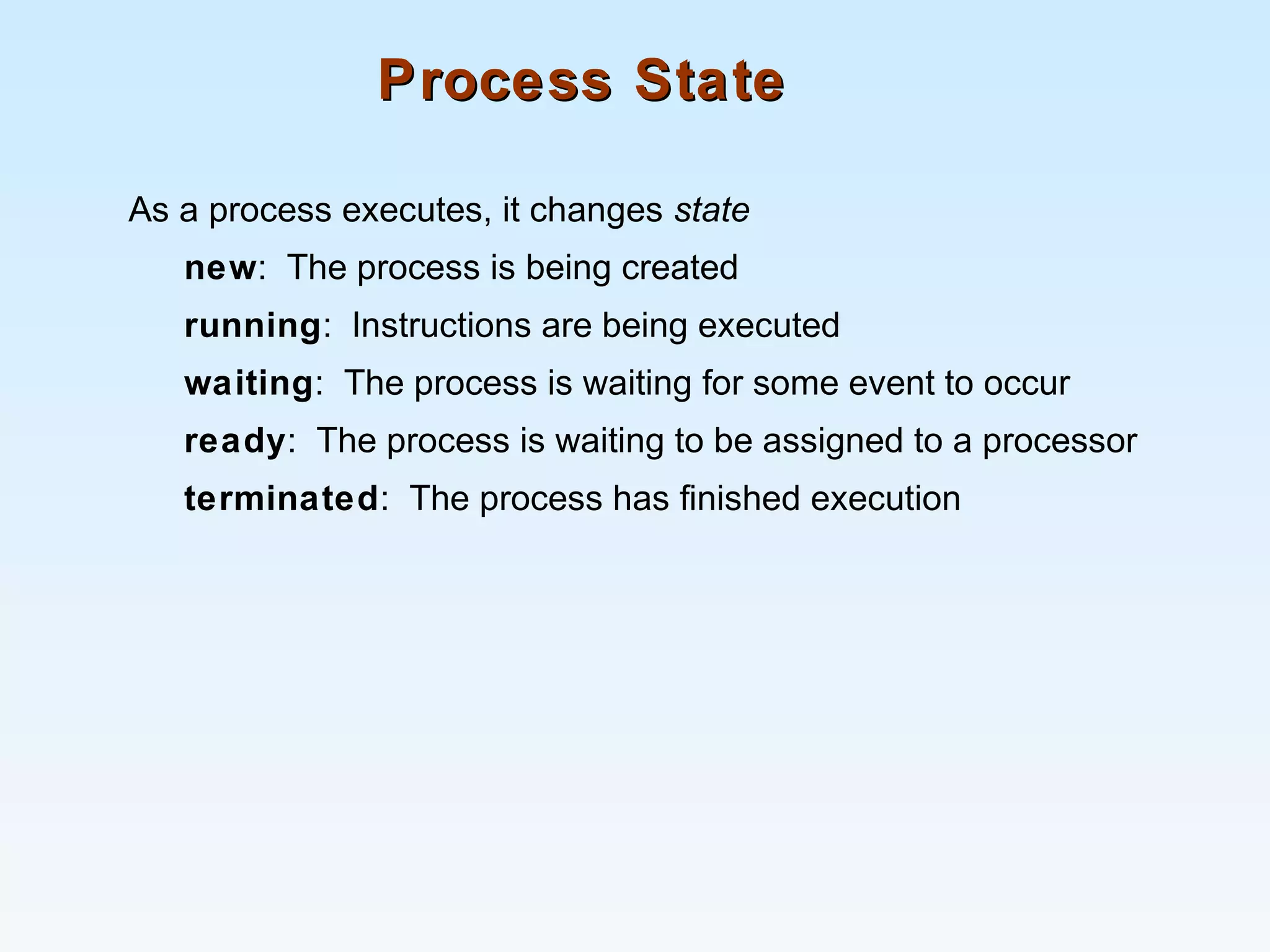 Process StateProcess State
As a process executes, it changes state
new: The process is being created
running: Instructions are being executed
waiting: The process is waiting for some event to occur
ready: The process is waiting to be assigned to a processor
terminated: The process has finished execution
 