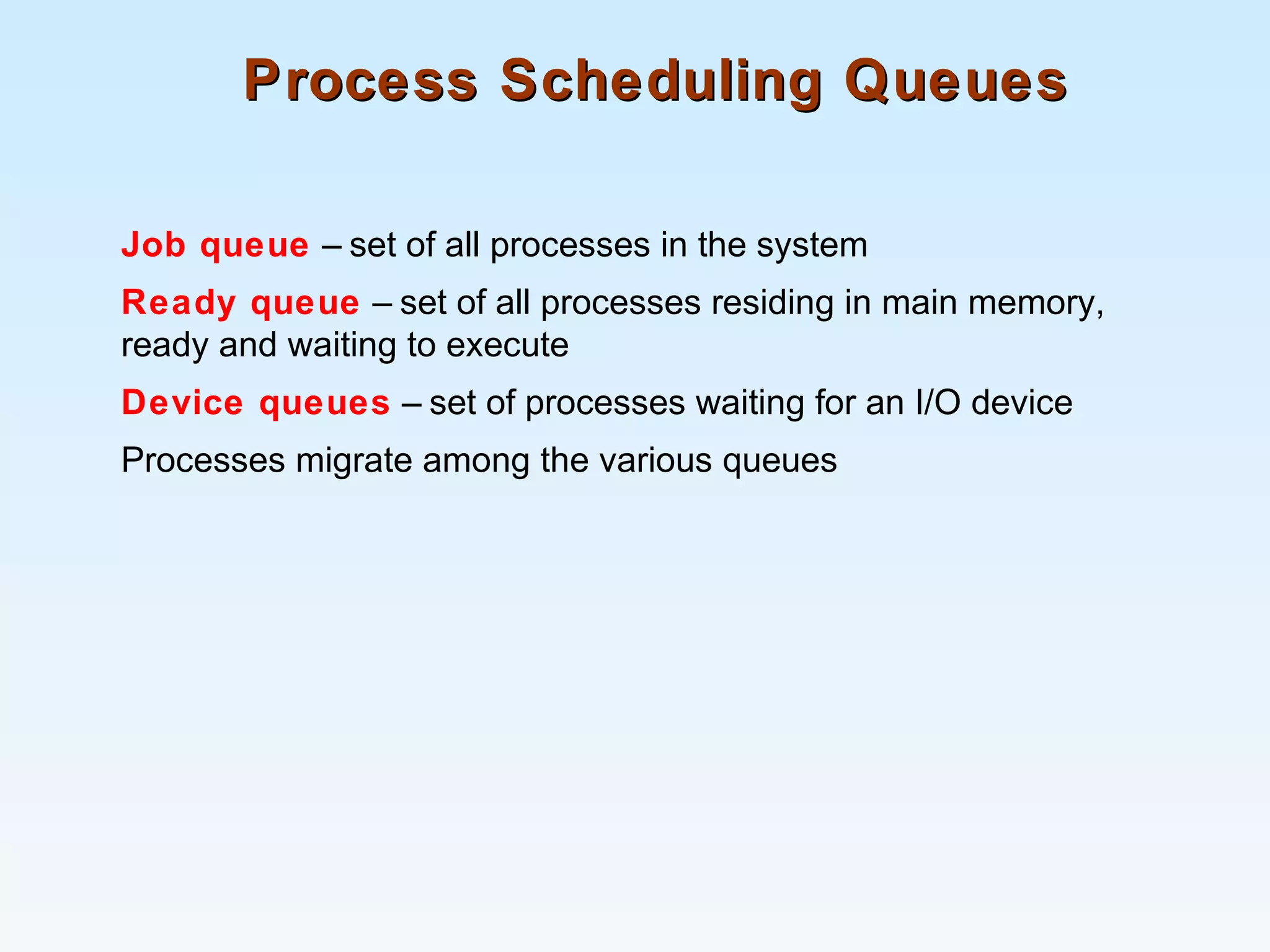 Process Scheduling QueuesProcess Scheduling Queues
Job queue – set of all processes in the system
Ready queue – set of all processes residing in main memory,
ready and waiting to execute
Device queues – set of processes waiting for an I/O device
Processes migrate among the various queues
 