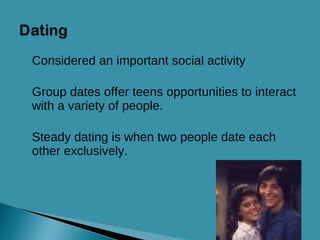 Considered an important social activity Group dates offer teens opportunities to interact with a variety of people. Steady dating is when two people date each other exclusively. 