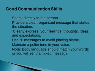 Speak directly to the person. Provide a clear, organized message that states the situation. Clearly express  your feelings, thoughts, ideas and expectations. Use “I” messages to avoid placing blame. Maintain a polite tone in your voice. Note: Body language should match your words   or you will send a mixed message 