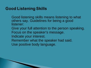 Good listening skills means listening to what others say. Guidelines for being a good listener: Give your full attention to the person speaking. Focus on the speaker’s message. Indicate your interest. Remember what the speaker had said. Use positive body language. 