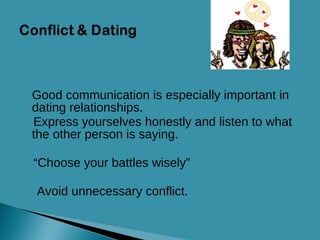 Good communication is especially important in dating relationships. Express yourselves honestly and listen to what the other person is saying. “ Choose your battles wisely”  Avoid unnecessary conflict. 