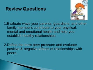 1.Evaluate ways your parents, guardians, and other family members contribute to your physical, mental and emotional health and help you establish healthy relationships. 2.Define the term peer pressure and evaluate  positive & negative effects of relationships with peers. 