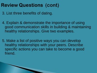 3. List three benefits of dating. 4. Explain & demonstrate the importance of using good communication skills in building & maintaining healthy relationships. Give two examples. 5. Make a list of positive ways you can develop healthy relationships with your peers. Describe specific actions you can take to become a good friend. 
