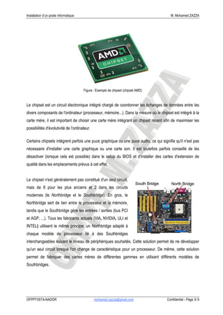 Installation d’un poste informatique                                                   M. Mohamed ZAZZA




                                       Figure : Exemple de chipset (chipset AMD)


Le chipset est un circuit électronique intégré chargé de coordonner les échanges de données entre les
divers composants de l'ordinateur (processeur, mémoire...). Dans la mesure où le chipset est intégré à la
carte mère, il est important de choisir une carte mère intégrant un chipset récent afin de maximiser les
possibilités d'évolutivité de l'ordinateur.

Certains chipsets intègrent parfois une puce graphique ou une puce audio, ce qui signifie qu'il n'est pas
nécessaire d'installer une carte graphique ou une carte son. Il est toutefois parfois conseillé de les
désactiver (lorsque cela est possible) dans le setup du BIOS et d'installer des cartes d'extension de
qualité dans les emplacements prévus à cet effet.


Le chipset n'est généralement pas constitué d'un seul circuit,
mais de 8 pour les plus anciens et 2 dans les circuits
modernes (le Northbridge et le Southbridge). En gros, le
Northbridge sert de lien entre le processeur et la mémoire,
tandis que le Southbridge gère les entrées / sorties (bus PCI
et AGP, ...). Tous les fabricants actuels (VIA, NVIDIA, ULI et
INTEL) utilisent le même principe: un Northbridge adapté à
chaque modèle de processeur lié à des Southbridges
interchangeables suivant le niveau de périphériques souhaités. Cette solution permet de ne développer
qu'un seul circuit lorsque l'on change de caractéristique pour un processeur. De même, cette solution
permet de fabriquer des cartes mères de différentes gammes en utilisant différents modèles de
Southbridges.




OFPPT/ISTA-NADOR                              mohamed.zazza@gmail.com                Confidentiel - Page 3/ 9
 