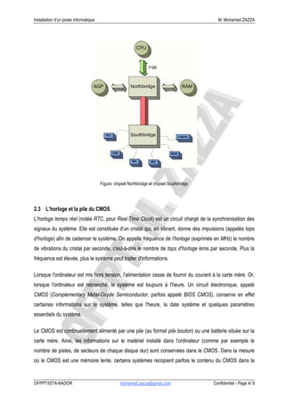 Installation d’un poste informatique                                                          M. Mohamed ZAZZA




                                       Figure: chipset Northbridge et chipset Southbridge




2.3 L’horloge et la pile du CMOS
L'horloge temps réel (notée RTC, pour Real Time Clock) est un circuit chargé de la synchronisation des
signaux du système. Elle est constituée d'un cristal qui, en vibrant, donne des impulsions (appelés tops
d'horloge) afin de cadencer le système. On appelle fréquence de l'horloge (exprimée en MHz) le nombre
de vibrations du cristal par seconde, c'est-à-dire le nombre de tops d'horloge émis par seconde. Plus la
fréquence est élevée, plus le système peut traiter d'informations.

Lorsque l'ordinateur est mis hors tension, l'alimentation cesse de fournir du courant à la carte mère. Or,
lorsque l'ordinateur est rebranché, le système est toujours à l'heure. Un circuit électronique, appelé
CMOS (Complementary Metal-Oxyde Semiconductor, parfois appelé BIOS CMOS), conserve en effet
certaines informations sur le système, telles que l'heure, la date système et quelques paramètres
essentiels du système.

Le CMOS est continuellement alimenté par une pile (au format pile bouton) ou une batterie située sur la
carte mère. Ainsi, les informations sur le matériel installé dans l'ordinateur (comme par exemple le
nombre de pistes, de secteurs de chaque disque dur) sont conservées dans le CMOS. Dans la mesure
où le CMOS est une mémoire lente, certains systèmes recopient parfois le contenu du CMOS dans la


OFPPT/ISTA-NADOR                                  mohamed.zazza@gmail.com                   Confidentiel - Page 4/ 9
 