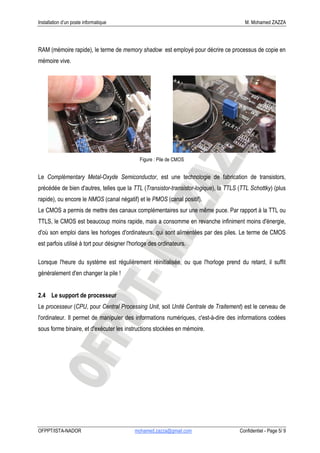 Installation d’un poste informatique                                                    M. Mohamed ZAZZA




RAM (mémoire rapide), le terme de memory shadow est employé pour décrire ce processus de copie en
mémoire vive.




                                              Figure : Pile de CMOS


Le Complémentary Metal-Oxyde Semiconductor, est une technologie de fabrication de transistors,
précédée de bien d'autres, telles que la TTL (Transistor-transistor-logique), la TTLS (TTL Schottky) (plus
rapide), ou encore le NMOS (canal négatif) et le PMOS (canal positif).
Le CMOS a permis de mettre des canaux complémentaires sur une même puce. Par rapport à la TTL ou
TTLS, le CMOS est beaucoup moins rapide, mais a consomme en revanche infiniment moins d'énergie,
d'où son emploi dans les horloges d'ordinateurs, qui sont alimentées par des piles. Le terme de CMOS
est parfois utilisé à tort pour désigner l'horloge des ordinateurs.

Lorsque l'heure du système est régulièrement réinitialisée, ou que l'horloge prend du retard, il suffit
généralement d'en changer la pile !


2.4 Le support de processeur
Le processeur (CPU, pour Central Processing Unit, soit Unité Centrale de Traitement) est le cerveau de
l'ordinateur. Il permet de manipuler des informations numériques, c'est-à-dire des informations codées
sous forme binaire, et d'exécuter les instructions stockées en mémoire.




OFPPT/ISTA-NADOR                           mohamed.zazza@gmail.com                    Confidentiel - Page 5/ 9
 