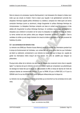 Installation d’un poste informatique                                                        M. Mohamed ZAZZA




Dans la mesure où le processeur rayonne thermiquement, il est nécessaire d'en dissiper la chaleur pour
éviter que ses circuits ne fondent. C'est la raison pour laquelle il est généralement surmonté d'un
dissipateur thermique (appelé parfois refroidisseur ou radiateur), composé d'un métal ayant une bonne
conduction thermique (cuivre ou aluminium), chargé d'augmenter la surface d'échange thermique du
microprocesseur. Le dissipateur thermique comporte une base en contact avec le processeur et des
ailettes afin d'augmenter la surface d'échange thermique. Un ventilateur accompagne généralement le
dissipateur pour améliorer la circulation de l'air autour du dissipateur et améliorer l'échange de chaleur.
Le terme ventirad est ainsi parfois utilisé pour désigner l'ensemble Ventilateur + Radiateur. C'est le
ventilateur du boîtier qui est chargé d'extraire l'air chaud du boîtier et permettre à l'air frais provenant de
l'extérieur d'y entrer.

2.5 Les connecteurs de mémoire vives
La mémoire vive (RAM pour Random Access Memory) permet de stocker des informations pendant tout
le temps de fonctionnement de l'ordinateur, son contenu est par contre détruit dès lors que l'ordinateur
est éteint ou redémarré, contrairement à une mémoire de masse telle que le disque dur, capable de
garder les informations même lorsqu'il est hors tension. On parle de volatilité pour désigner ce
phénomène.

Pourquoi alors utiliser de la mémoire vive alors que les disques durs reviennent moins chers à capacité
égale ? La réponse est que la mémoire vive est extrêmement rapide par comparaison aux périphériques
de stockage de masse tels que le disque dur. Elle possède en effet un temps de réponse de l'ordre de
quelques dizaines de nanosecondes (environ 70 pour la DRAM, 60 pour la RAM EDO, et 10 pour la
SDRAM voire 6 ns sur les SDRam DDR) contre quelques millisecondes pour le disque dur.

La mémoire vive se présente sous la forme de barrettes qui se branchent sur les connecteurs de la carte
mère.




                                       Figure : Les mémoires vives (RAM)


OFPPT/ISTA-NADOR                           mohamed.zazza@gmail.com                        Confidentiel - Page 7/ 9
 
