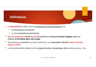 Définitions
La récursivité se définit,dans leslangages de programmations, par:
des fonctions récursives
ou des procéduresrécursives.
Un sous-programmeest dit récursif,s’il contient au moins un énoncé d'appel, direct ou
indirect, à lui-même dans son corps.
Tout processus récursif peut être exprimé par son équivalent itératif l'inverse n'est pas
toujoursvalable.
La récursivité est trèsutilisée dans la programmation dynamique (listes,arbres, graphe, etc.).
4
Dr. Fadoua.BOUAFIF 10
 