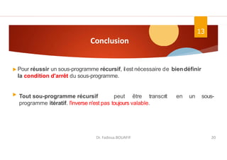 Conclusion
Pour réussir un sous-programme récursif, ilest nécessaire de biendéfinir
la condition d'arrêt du sous-programme.
Tout sou-programme récursif peut être transcrit en un sous-
programme itératif. l'inverse n'est pas toujours valable.
13
Dr. Fadoua.BOUAFIF 20
 