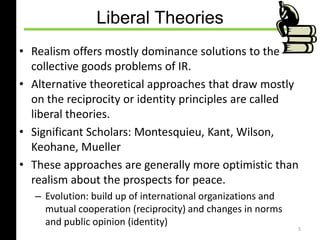 Liberal Theories
• Realism offers mostly dominance solutions to the
collective goods problems of IR.
• Alternative theoretical approaches that draw mostly
on the reciprocity or identity principles are called
liberal theories.
• Significant Scholars: Montesquieu, Kant, Wilson,
Keohane, Mueller
• These approaches are generally more optimistic than
realism about the prospects for peace.
– Evolution: build up of international organizations and
mutual cooperation (reciprocity) and changes in norms
and public opinion (identity)
5
 