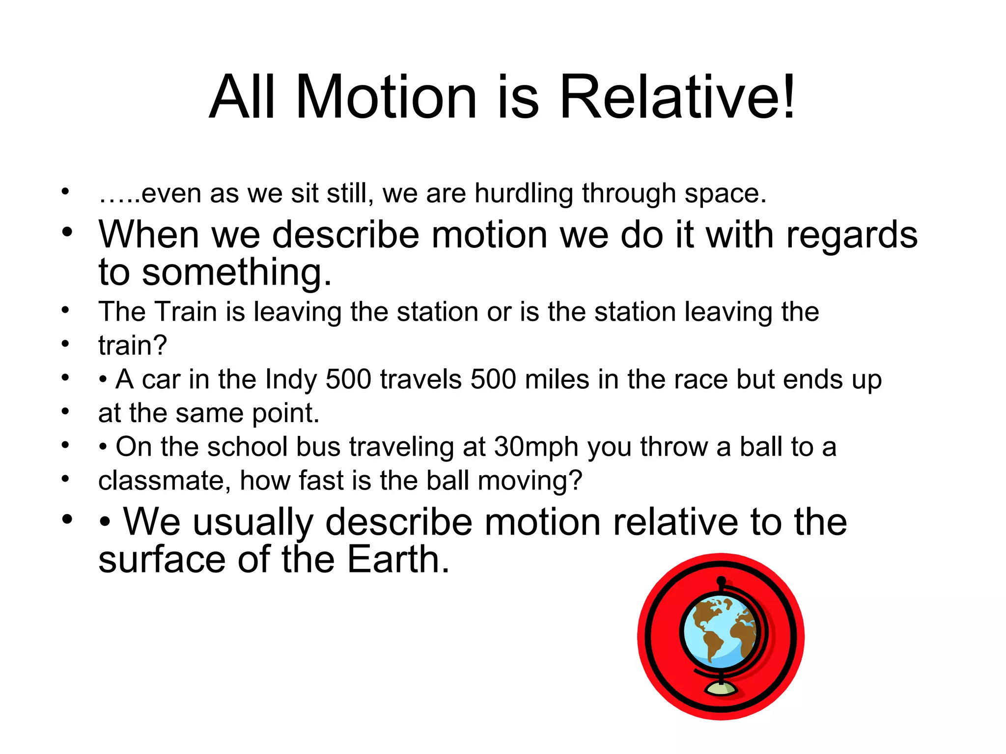 All Motion is Relative! … ..even as we sit still, we are hurdling through space. When we describe motion we do it with regards to something. The Train is leaving the station or is the station leaving the train? •  A car in the Indy 500 travels 500 miles in the race but ends up at the same point. •  On the school bus traveling at 30mph you throw a ball to a classmate, how fast is the ball moving? •  We usually describe motion relative to the surface of the Earth. 
