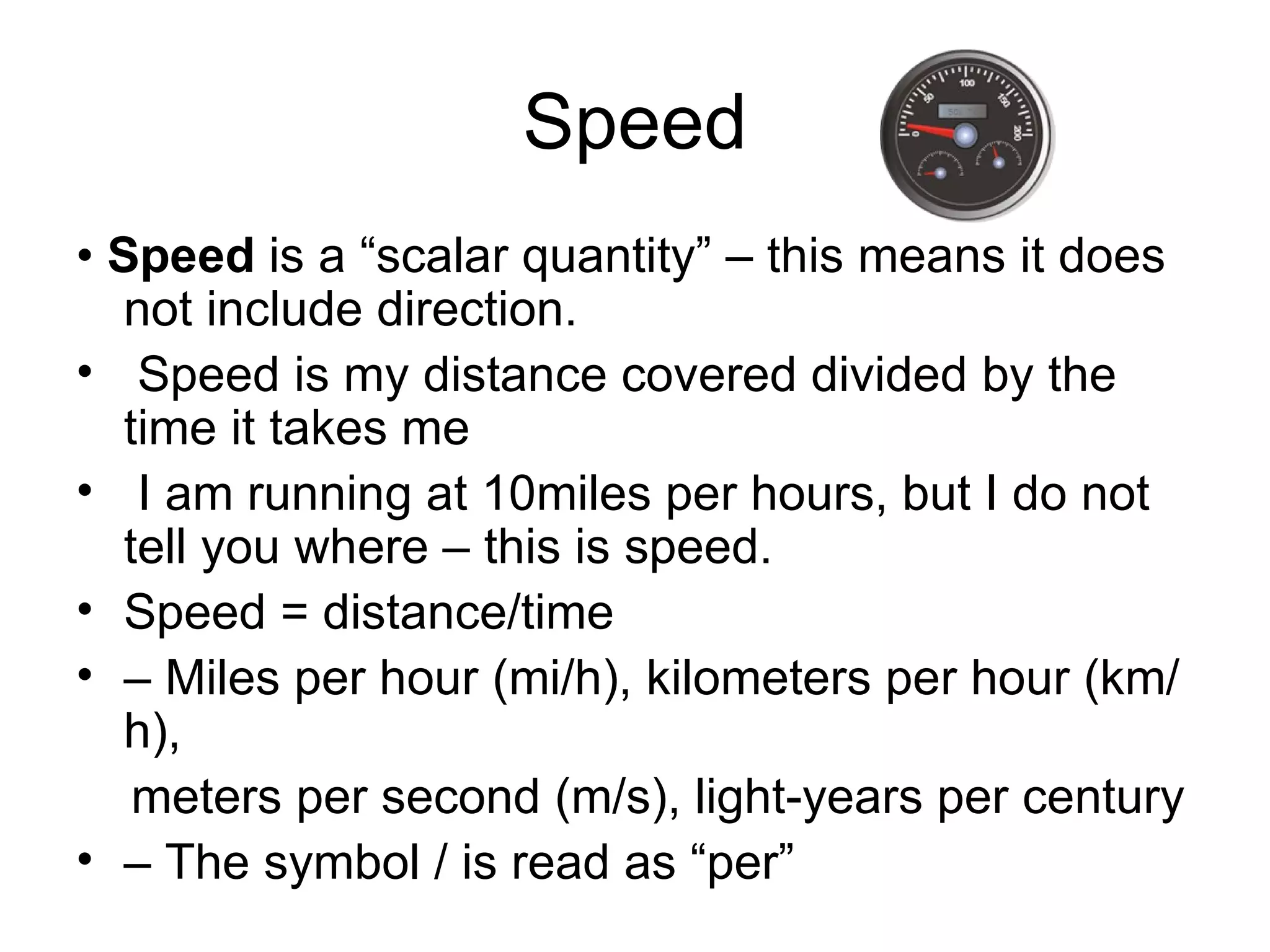 Speed •  Speed  is a “scalar quantity” – this means it does not include direction. Speed is my distance covered divided by the time it takes me I am running at 10miles per hours, but I do not tell you where – this is speed. Speed = distance/time –  Miles per hour (mi/h), kilometers per hour (km/h), meters per second (m/s), light-years per century –  The symbol / is read as “per” 