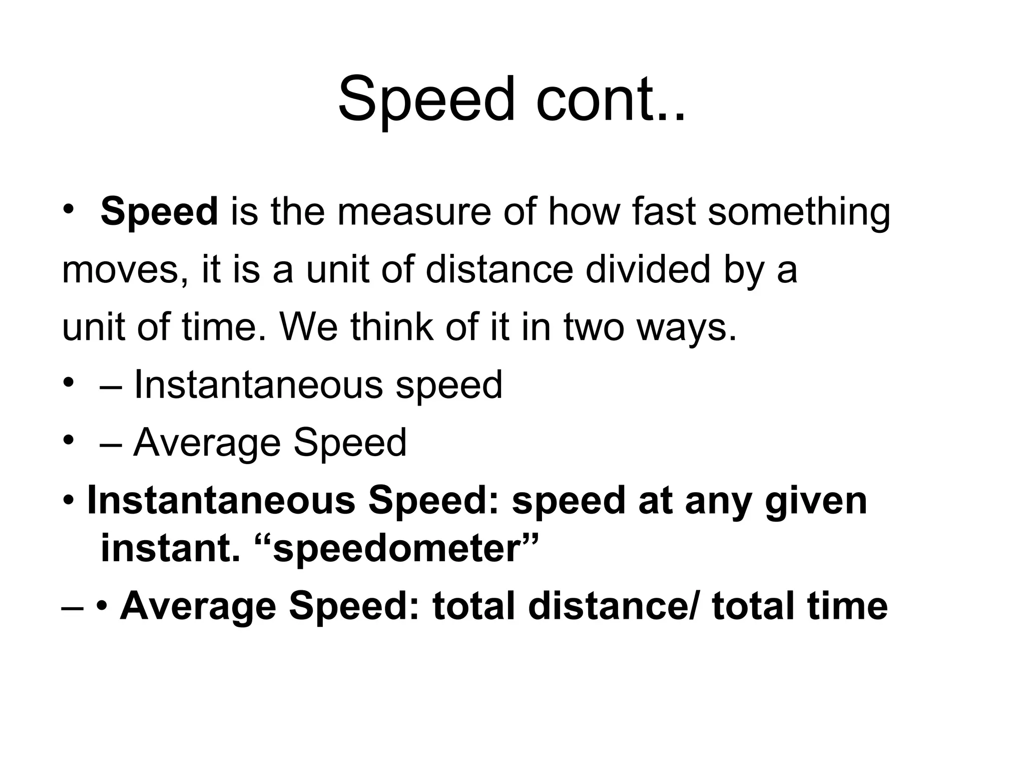 Speed cont.. Speed  is the measure of how fast something moves, it is a unit of distance divided by a unit of time. We think of it in two ways. –  Instantaneous speed –  Average Speed •  Instantaneous Speed: speed at any given instant. “speedometer” – •  Average Speed: total distance/ total time 