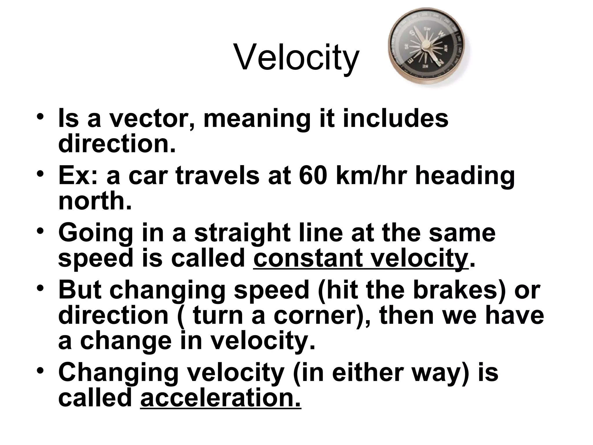 Velocity Is a vector, meaning it includes direction. Ex: a car travels at 60 km/hr heading north. Going in a straight line at the same speed is called  constant velocity . But changing speed (hit the brakes) or direction ( turn a corner), then we have a change in velocity. Changing velocity (in either way) is called  acceleration. 