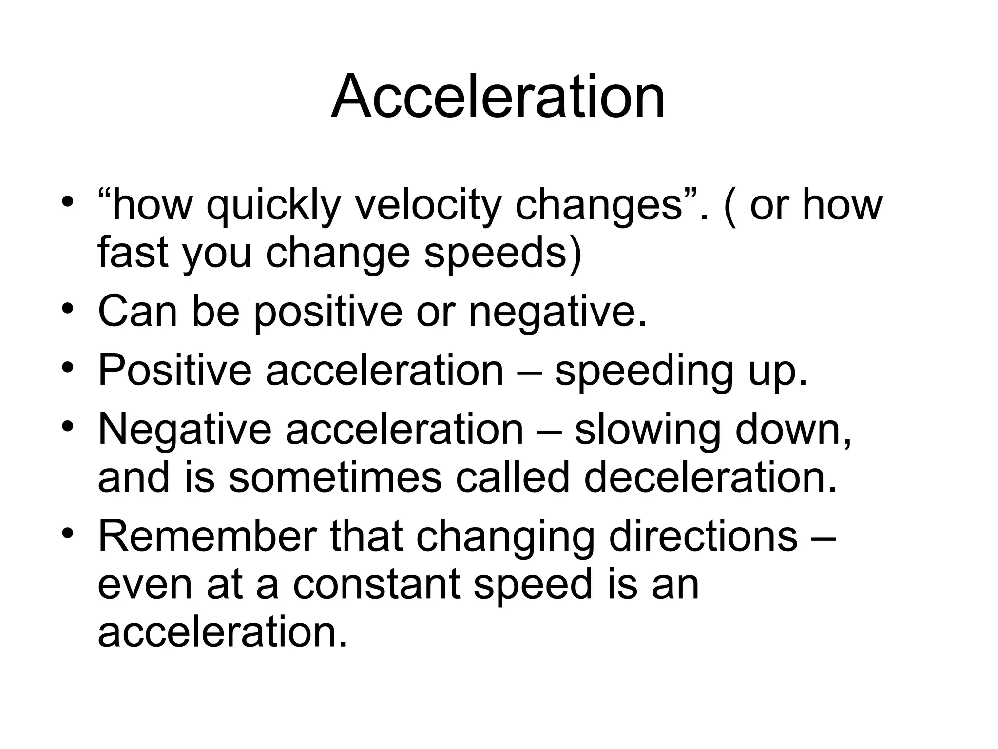 Acceleration “how quickly velocity changes”. ( or how fast you change speeds) Can be positive or negative. Positive acceleration – speeding up. Negative acceleration – slowing down, and is sometimes called deceleration. Remember that changing directions – even at a constant speed is an acceleration. 