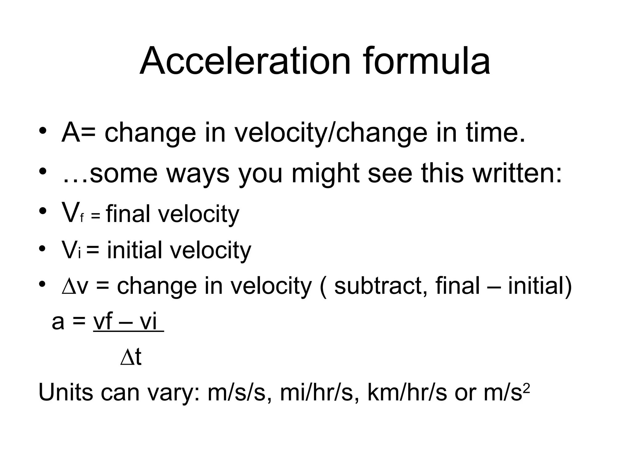 Acceleration formula A= change in velocity/change in time. … some ways you might see this written: V f  =  final velocity V i  = initial velocity ∆ v = change in velocity ( subtract, final – initial) a =  vf – vi  ∆ t Units can vary: m/s/s, mi/hr/s, km/hr/s or m/s 2 