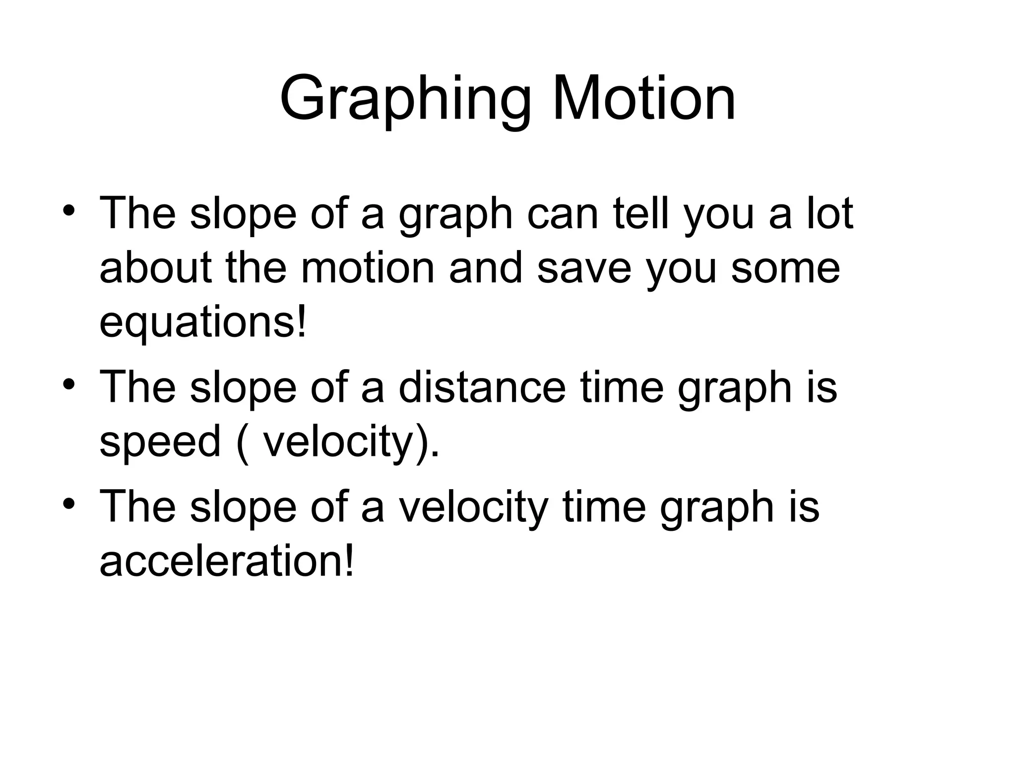 Graphing Motion The slope of a graph can tell you a lot about the motion and save you some equations! The slope of a distance time graph is speed ( velocity). The slope of a velocity time graph is acceleration! 