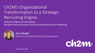 1Copyright 2016 by CH2M HILL, Inc. | Company Confidential
CH2M’s Organizational
Transformation to a Strategic
Recruiting Engine
Integrated Digital Brand Strategy,
Designed Around Purpose, Delivered with Recruitment Marketing.
HCI| Boston, MA
Amy Albright
Director of Global Recruiting Operations
 