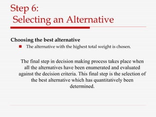 Step 6:
Selecting an Alternative
Choosing the best alternative
 The alternative with the highest total weight is chosen.
The final step in decision making process takes place when
all the alternatives have been enumerated and evaluated
against the decision criteria. This final step is the selection of
the best alternative which has quantitatively been
determined.
 