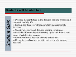 Describe the eight steps in the decision-making process and
can use it in daily life
 Explain the three ways through which managers make
decisions.
 Classify decisions and decision-making conditions.
 Describe different decision-making styles and discuss how
biases effect decision making.
 Identify effective decision making techniques.
 Recognize, analyze and use alternatives, while making
decisions
Students will be able to :
Student
Gain
 