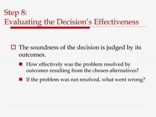 Step 8:
Evaluating the Decision’s Effectiveness
 The soundness of the decision is judged by its
outcomes.
 How effectively was the problem resolved by
outcomes resulting from the chosen alternatives?
 If the problem was not resolved, what went wrong?
 