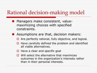 Rational decision-making model
 Managers make consistent, value-
maximizing choices with specified
constraints.
 Assumptions are that, decision makers:
 Are perfectly rational, fully objective, and logical.
 Have carefully defined the problem and identified
all viable alternatives.
 Have a clear and specific goal
 Will select the alternative that maximizes
outcomes in the organization’s interests rather
than in their personal interests.
 