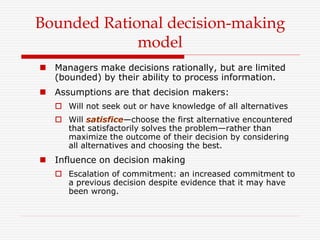  Managers make decisions rationally, but are limited
(bounded) by their ability to process information.
 Assumptions are that decision makers:
 Will not seek out or have knowledge of all alternatives
 Will satisfice—choose the first alternative encountered
that satisfactorily solves the problem—rather than
maximize the outcome of their decision by considering
all alternatives and choosing the best.
 Influence on decision making
 Escalation of commitment: an increased commitment to
a previous decision despite evidence that it may have
been wrong.
Bounded Rational decision-making
model
 