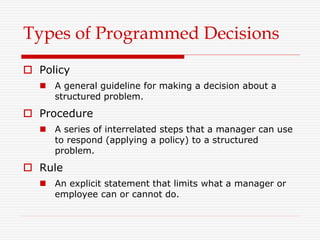 Types of Programmed Decisions
 Policy
 A general guideline for making a decision about a
structured problem.
 Procedure
 A series of interrelated steps that a manager can use
to respond (applying a policy) to a structured
problem.
 Rule
 An explicit statement that limits what a manager or
employee can or cannot do.
 