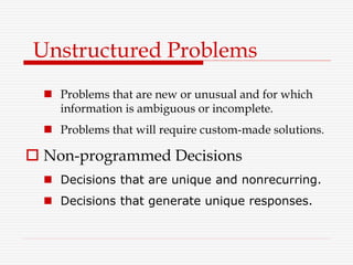  Problems that are new or unusual and for which
information is ambiguous or incomplete.
 Problems that will require custom-made solutions.
 Non-programmed Decisions
 Decisions that are unique and nonrecurring.
 Decisions that generate unique responses.
Unstructured Problems
 