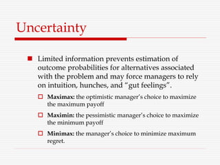 Uncertainty
 Limited information prevents estimation of
outcome probabilities for alternatives associated
with the problem and may force managers to rely
on intuition, hunches, and “gut feelings”.
 Maximax: the optimistic manager’s choice to maximize
the maximum payoff
 Maximin: the pessimistic manager’s choice to maximize
the minimum payoff
 Minimax: the manager’s choice to minimize maximum
regret.
 