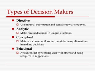 Types of Decision Makers
 Directive
 Use minimal information and consider few alternatives.
 Analytic
 Make careful decisions in unique situations.
 Conceptual
 Maintain a broad outlook and consider many alternatives
in making decisions.
 Behavioral
 Avoid conflict by working well with others and being
receptive to suggestions.
 