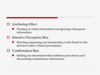  Anchoring Effect
 Fixating on initial information and ignoring subsequent
information.
 Selective Perception Bias
 Selecting organizing and interpreting events based on the
decision maker’s biased perceptions.
 Confirmation Bias
 Seeking out information that reaffirms past choices and
discounting contradictory information.
 
