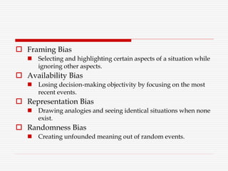  Framing Bias
 Selecting and highlighting certain aspects of a situation while
ignoring other aspects.
 Availability Bias
 Losing decision-making objectivity by focusing on the most
recent events.
 Representation Bias
 Drawing analogies and seeing identical situations when none
exist.
 Randomness Bias
 Creating unfounded meaning out of random events.
 