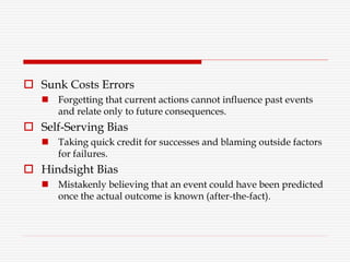  Sunk Costs Errors
 Forgetting that current actions cannot influence past events
and relate only to future consequences.
 Self-Serving Bias
 Taking quick credit for successes and blaming outside factors
for failures.
 Hindsight Bias
 Mistakenly believing that an event could have been predicted
once the actual outcome is known (after-the-fact).
 