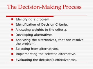 The Decision-Making Process
 Identifying a problem.
 Identification of Decision Criteria.
 Allocating weights to the criteria.
 Developing alternatives.
 Analyzing the alternatives, that can resolve
the problem.
 Selecting from alternatives.
 Implementing the selected alternative.
 Evaluating the decision’s effectiveness.
 