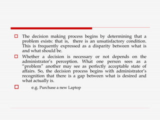  The decision making process begins by determining that a
problem exists: that is, there is an unsatisfactory condition.
This is frequently expressed as a disparity between what is
and what should be.
 Whether a decision is necessary or not depends on the
administrator’s perception. What one person sees as a
“problem” another may see as perfectly acceptable state of
affairs. So, the decision process begins with administrator’s
recognition that there is a gap between what is desired and
what actually is.
 e.g. Purchase a new Laptop
 