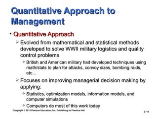 Copyright © 2010 Pearson Education, Inc. Publishing as Prentice Hall
2–10
Quantitative Approach toQuantitative Approach to
ManagementManagement
• Quantitative ApproachQuantitative Approach
 Evolved from mathematical and statistical methodsEvolved from mathematical and statistical methods
developed to solve WWII military logistics and qualitydeveloped to solve WWII military logistics and quality
control problemscontrol problems
 British and American military had developed techniques usingBritish and American military had developed techniques using
math/stats to plan for attacks, convoy sizes, bombing raids,math/stats to plan for attacks, convoy sizes, bombing raids,
etc…etc…
 Focuses on improving managerial decision making byFocuses on improving managerial decision making by
applying:applying:
 Statistics, optimization models, information models, andStatistics, optimization models, information models, and
computer simulationscomputer simulations
 Computers do most of this work todayComputers do most of this work today
 
