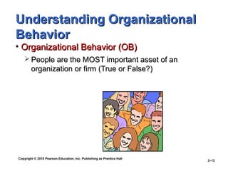 Copyright © 2010 Pearson Education, Inc. Publishing as Prentice Hall
2–12
Understanding OrganizationalUnderstanding Organizational
BehaviorBehavior
• Organizational Behavior (OB)Organizational Behavior (OB)
 People are the MOST important asset of anPeople are the MOST important asset of an
organization or firm (True or False?)organization or firm (True or False?)
 