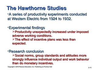 Copyright © 2010 Pearson Education, Inc. Publishing as Prentice Hall
2–13
•A series of productivity experiments conductedA series of productivity experiments conducted
at Western Electric from 1924 to 1932.at Western Electric from 1924 to 1932.
•Experimental findingsExperimental findings
Productivity unexpectedly increased under imposedProductivity unexpectedly increased under imposed
adverse working conditions.adverse working conditions.
The effect of incentive plans was less thanThe effect of incentive plans was less than
expected.expected.
•Research conclusionResearch conclusion
Social norms, group standards and attitudes moreSocial norms, group standards and attitudes more
strongly influence individual output and work behaviorstrongly influence individual output and work behavior
than do monetary incentives.than do monetary incentives.
The Hawthorne StudiesThe Hawthorne Studies
 