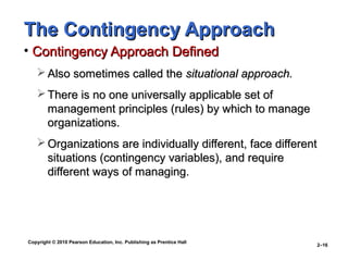Copyright © 2010 Pearson Education, Inc. Publishing as Prentice Hall
2–16
The Contingency ApproachThe Contingency Approach
• Contingency Approach DefinedContingency Approach Defined
 Also sometimes called theAlso sometimes called the situational approach.situational approach.
 There is no one universally applicable set ofThere is no one universally applicable set of
management principles (rules) by which to managemanagement principles (rules) by which to manage
organizations.organizations.
 Organizations are individually different, face differentOrganizations are individually different, face different
situations (contingency variables), and requiresituations (contingency variables), and require
different ways of managing.different ways of managing.
 
