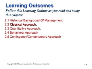 Copyright © 2010 Pearson Education, Inc. Publishing as Prentice Hall
2–2
Learning OutcomesLearning Outcomes
Follow this Learning Outline as you read and studyFollow this Learning Outline as you read and study
this chapter.this chapter.
2.1 Historical Background Of Management.
2.2 Classical Approach.Classical Approach.
2.3 Quantitative Approach.
2.4 Behavioral Approach
2.5 Contingency/Contemporary Approach
 