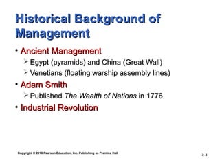 Copyright © 2010 Pearson Education, Inc. Publishing as Prentice Hall
2–3
Historical Background ofHistorical Background of
ManagementManagement
• Ancient ManagementAncient Management
 Egypt (pyramids) and China (Great Wall)Egypt (pyramids) and China (Great Wall)
 Venetians (floating warship assembly lines)Venetians (floating warship assembly lines)
• Adam SmithAdam Smith
 PublishedPublished The Wealth of NationsThe Wealth of Nations in 1776in 1776
• Industrial RevolutionIndustrial Revolution
 