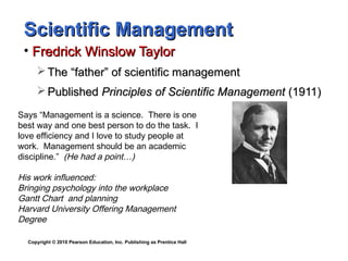 Copyright © 2010 Pearson Education, Inc. Publishing as Prentice Hall
Scientific ManagementScientific Management
• Fredrick Winslow TaylorFredrick Winslow Taylor
 The “father” of scientific managementThe “father” of scientific management
 PublishedPublished Principles of Scientific ManagementPrinciples of Scientific Management (1911)(1911)
Says “Management is a science. There is one
best way and one best person to do the task. I
love efficiency and I love to study people at
work. Management should be an academic
discipline.” (He had a point…)
His work influenced:
Bringing psychology into the workplace
Gantt Chart and planning
Harvard University Offering Management
Degree
 