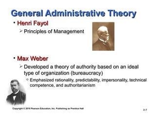 Copyright © 2010 Pearson Education, Inc. Publishing as Prentice Hall
2–7
General Administrative TheoryGeneral Administrative Theory
• Henri FayolHenri Fayol
 Principles of ManagementPrinciples of Management
• Max WeberMax Weber
 Developed a theory of authority based on an idealDeveloped a theory of authority based on an ideal
type of organization (bureaucracy)type of organization (bureaucracy)
 Emphasized rationality, predictability, impersonality, technicalEmphasized rationality, predictability, impersonality, technical
competence, and authoritarianismcompetence, and authoritarianism
 